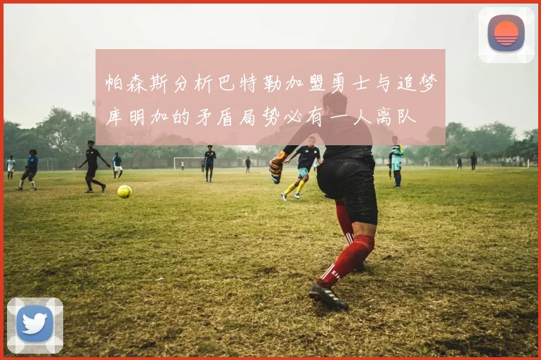 帕森斯分析巴特勒加盟勇士与追梦库明加的矛盾局势必有一人离队