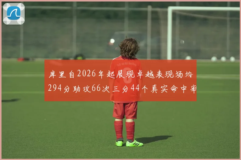 库里自2026年起展现卓越表现场均294分助攻66次三分44个真实命中率高达637