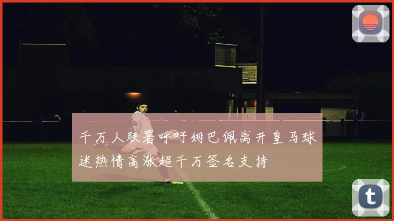 千万人联署呼吁姆巴佩离开皇马球迷热情高涨超千万签名支持