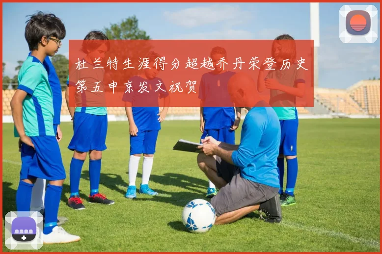 杜兰特生涯得分超越乔丹荣登历史第五申京发文祝贺