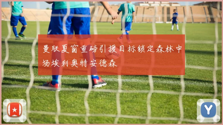 曼联夏窗重磅引援目标锁定森林中场埃利奥特安德森