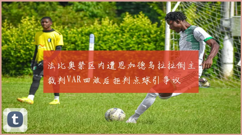 法比奥禁区内遭恩加德乌拉拉倒主裁判VAR回放后拒判点球引争议