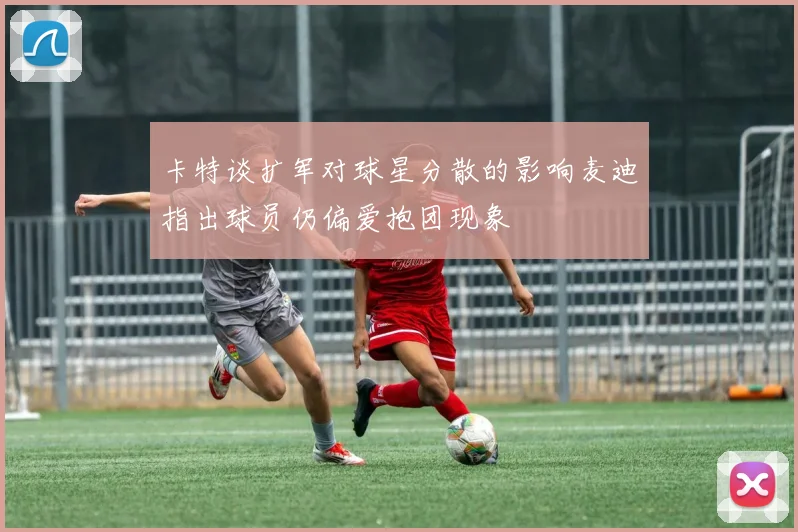 卡特谈扩军对球星分散的影响麦迪指出球员仍偏爱抱团现象