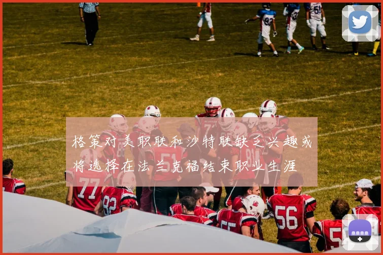 格策对美职联和沙特联缺乏兴趣或将选择在法兰克福结束职业生涯