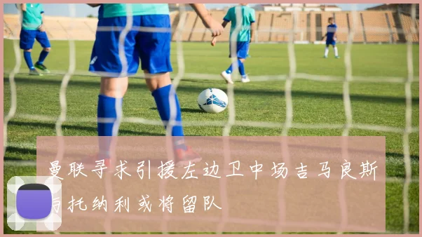 曼联寻求引援左边卫中场吉马良斯与托纳利或将留队