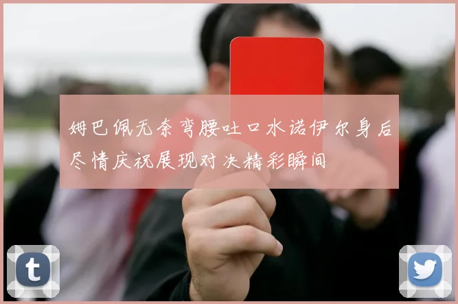 姆巴佩无奈弯腰吐口水诺伊尔身后尽情庆祝展现对决精彩瞬间