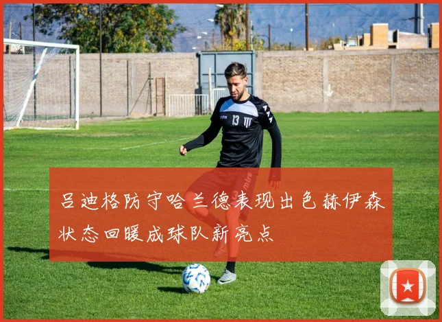 吕迪格防守哈兰德表现出色赫伊森状态回暖成球队新亮点