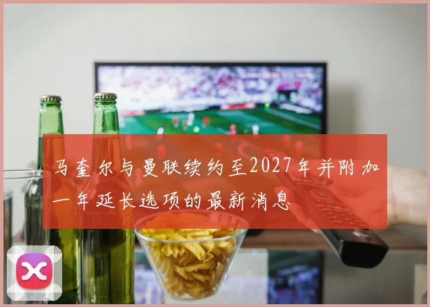 马奎尔与曼联续约至2027年并附加一年延长选项的最新消息