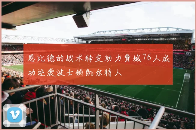 恩比德的战术转变助力费城76人成功逆袭波士顿凯尔特人
