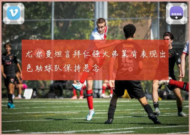 尤尔曼坦言拜仁强大弗莱肯表现出色助球队保持悬念