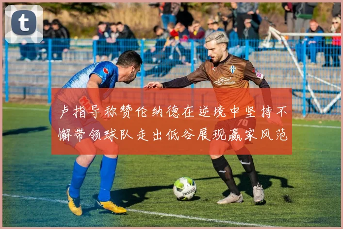 卢指导称赞伦纳德在逆境中坚持不懈带领球队走出低谷展现赢家风范