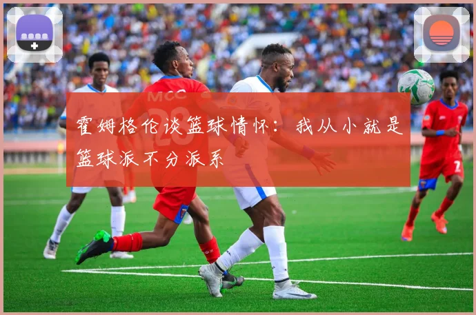 霍姆格伦谈篮球情怀：我从小就是篮球派不分派系