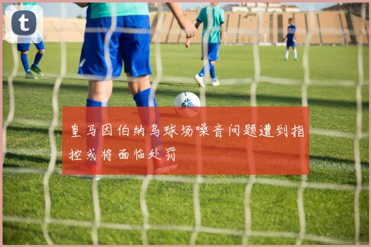 皇马因伯纳乌球场噪音问题遭到指控或将面临处罚