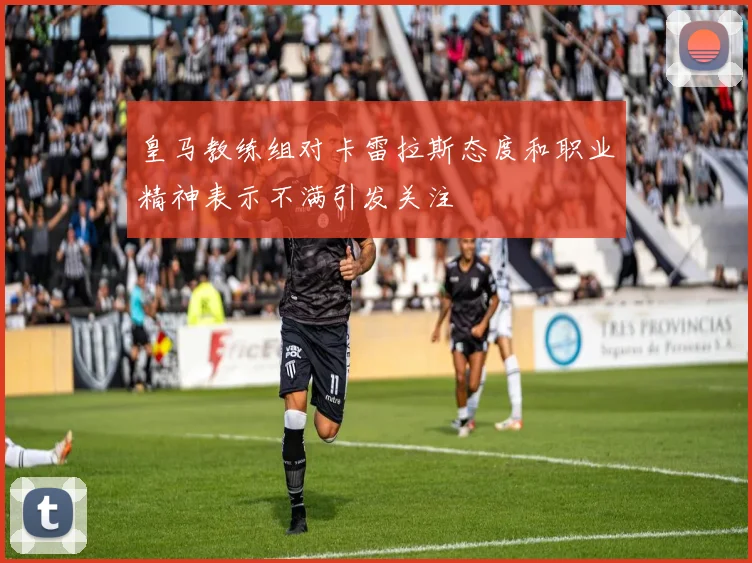 皇马教练组对卡雷拉斯态度和职业精神表示不满引发关注