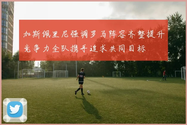 加斯佩里尼强调罗马阵容齐整提升竞争力全队携手追求共同目标