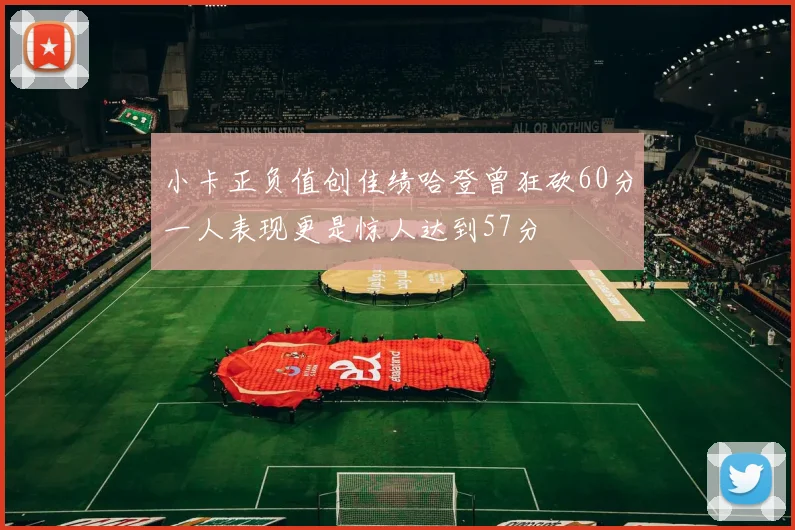 小卡正负值创佳绩哈登曾狂砍60分一人表现更是惊人达到57分