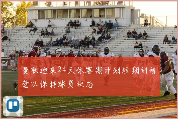 曼联迎来24天休赛期计划短期训练营以保持球员状态