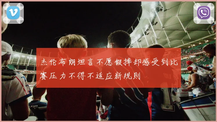 杰伦布朗坦言不愿假摔却感受到比赛压力不得不适应新规则