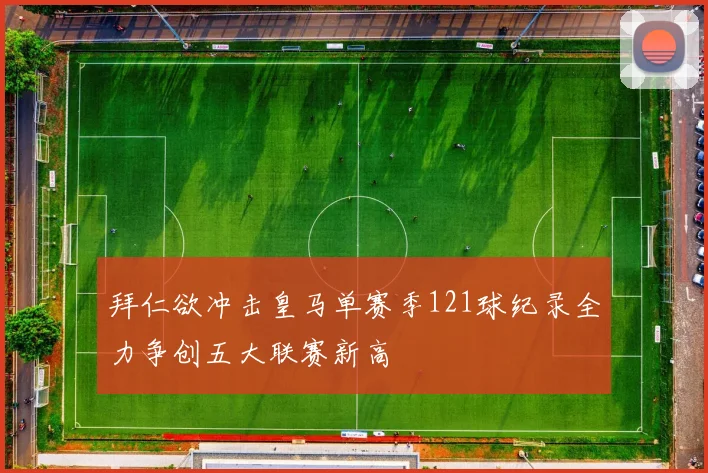 拜仁欲冲击皇马单赛季121球纪录全力争创五大联赛新高