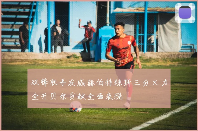 双锋联手发威赫伯特琼斯三分火力全开贝尔贡献全面表现