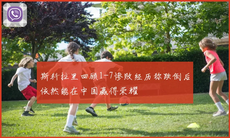 斯科拉里回顾1-7惨败经历称跌倒后依然能在中国赢得荣耀
