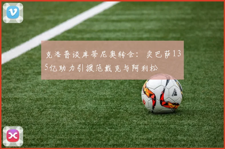 克洛普谈库蒂尼奥转会：卖巴萨135亿助力引援范戴克与阿利松