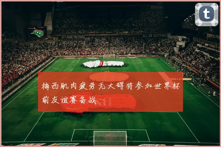 梅西肌肉疲劳无大碍将参加世界杯前友谊赛备战
