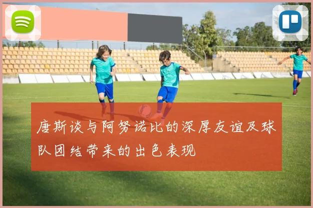 唐斯谈与阿努诺比的深厚友谊及球队团结带来的出色表现