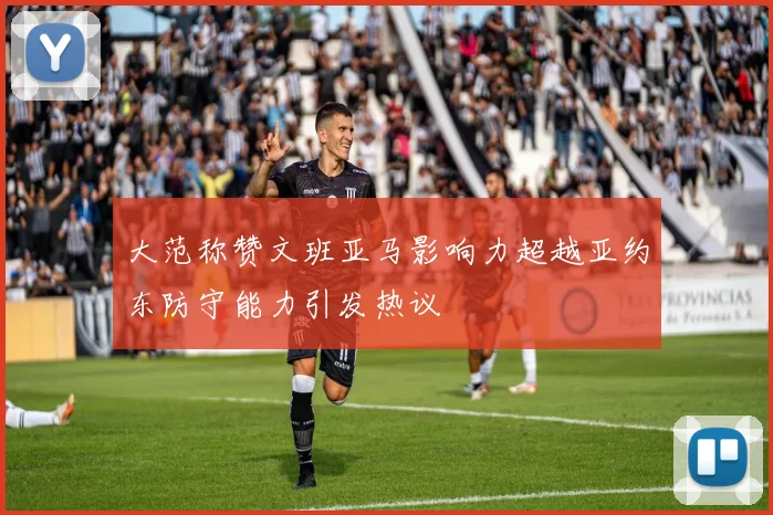 大范称赞文班亚马影响力超越亚约东防守能力引发热议