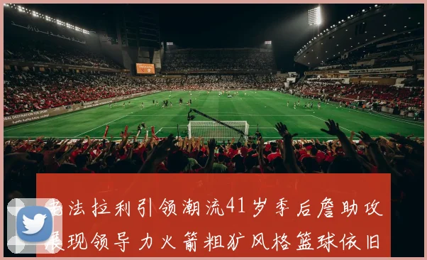 老法拉利引领潮流41岁季后詹助攻展现领导力火箭粗犷风格篮球依旧精彩