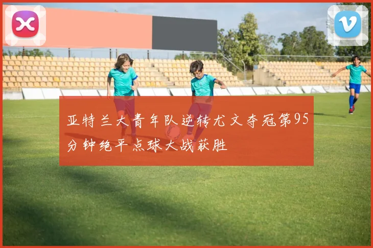 亚特兰大青年队逆转尤文夺冠第95分钟绝平点球大战获胜
