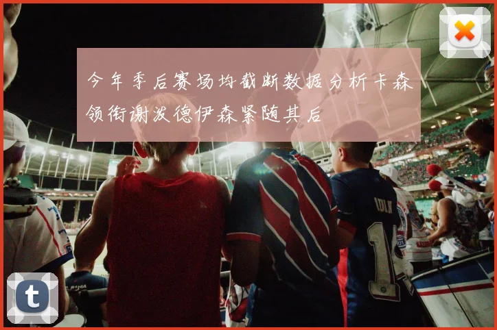 今年季后赛场均截断数据分析卡森领衔谢泼德伊森紧随其后
