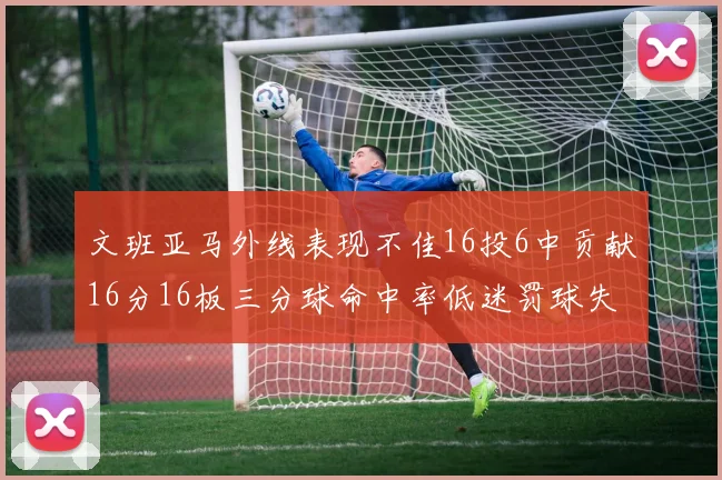 文班亚马外线表现不佳16投6中贡献16分16板三分球命中率低迷罚球失准影响球队表现