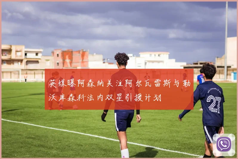 英媒曝阿森纳关注阿尔瓦雷斯与勒沃库森科法内双星引援计划