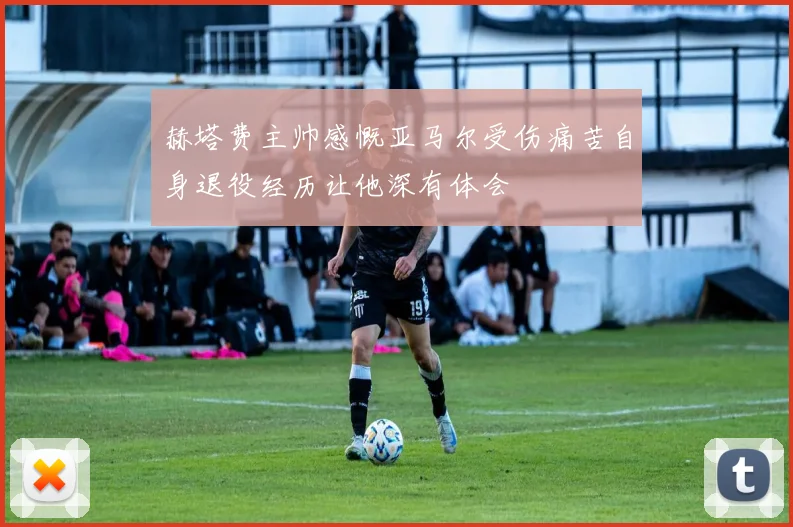 赫塔费主帅感慨亚马尔受伤痛苦自身退役经历让他深有体会