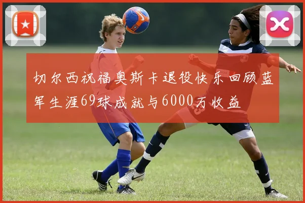 切尔西祝福奥斯卡退役快乐回顾蓝军生涯69球成就与6000万收益
