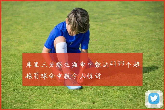 库里三分球生涯命中数达4199个超越罚球命中数令人惊讶