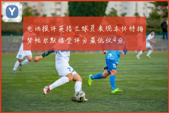 电讯报评英格兰球员表现本怀特梅努帕尔默福登评分最低仅4分