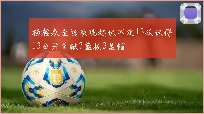 杨瀚森全场表现起伏不定13投仅得13分并贡献7篮板3盖帽