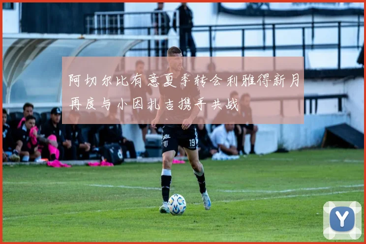 阿切尔比有意夏季转会利雅得新月再度与小因扎吉携手共战