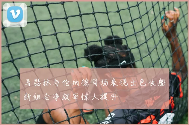 马瑟林与伦纳德同场表现出色快船新组合净效率惊人提升